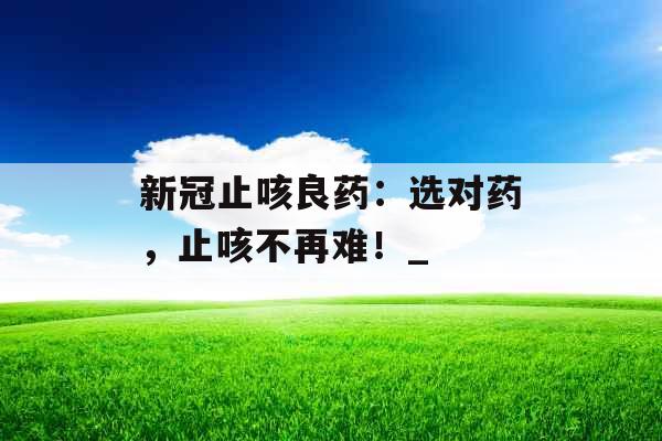 新冠止咳良药：选对药，止咳不再难！_