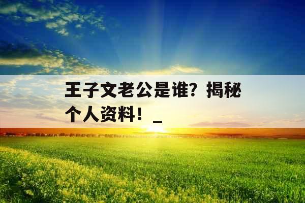 王子文老公是谁？揭秘个人资料！_