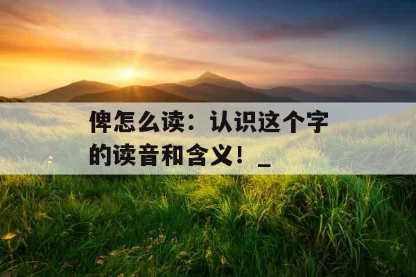 俾怎么读：认识这个字的读音和含义！_