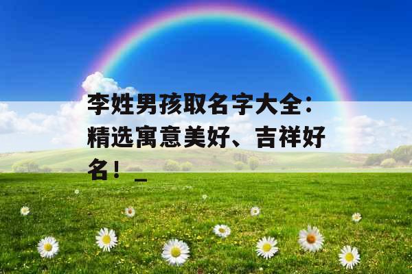 李姓男孩取名字大全：精选寓意美好、吉祥好名！_