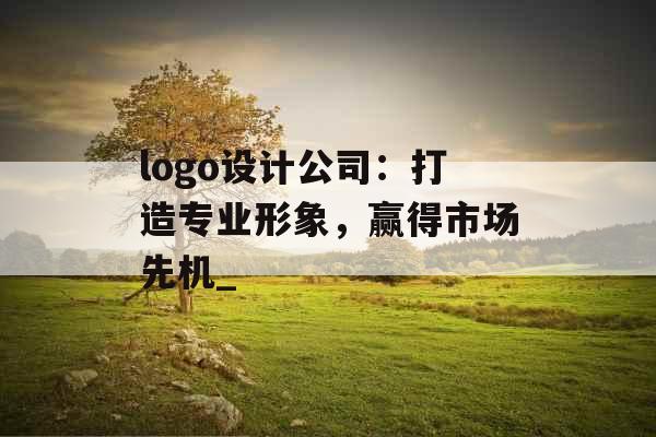 logo设计公司：打造专业形象，赢得市场先机_