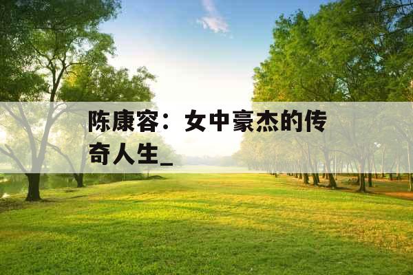 陈康容：女中豪杰的传奇人生_