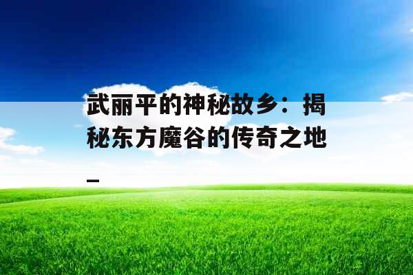 武丽平的神秘故乡：揭秘东方魔谷的传奇之地_