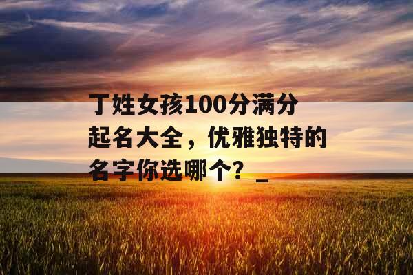 丁姓女孩100分满分起名大全，优雅独特的名字你选哪个？_