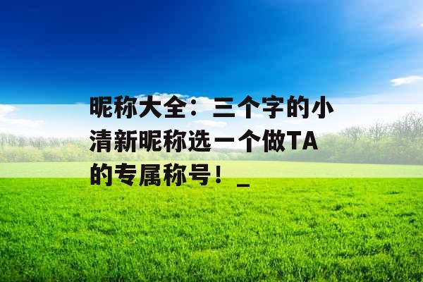 昵称大全：三个字的小清新昵称选一个做TA的专属称号！_
