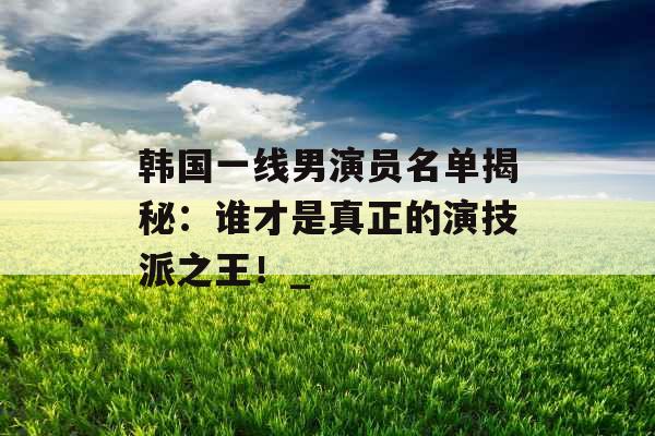 韩国一线男演员名单揭秘：谁才是真正的演技派之王！_