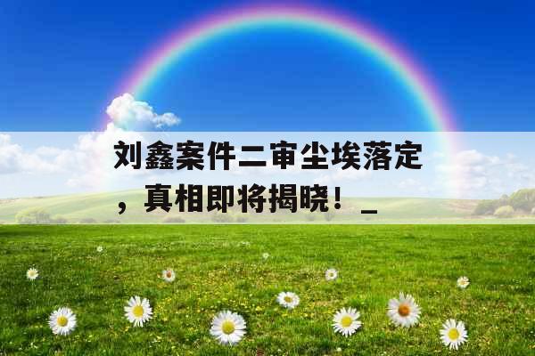刘鑫案件二审尘埃落定，真相即将揭晓！_