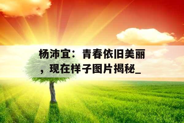 杨沛宜：青春依旧美丽，现在样子图片揭秘_