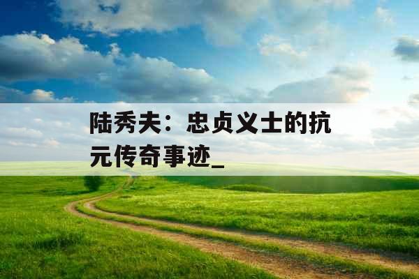陆秀夫：忠贞义士的抗元传奇事迹_