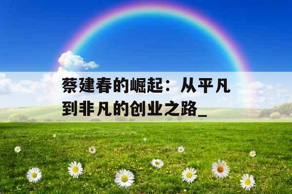 蔡建春的崛起：从平凡到非凡的创业之路_