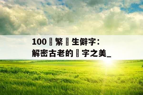 100個繁體生僻字：解密古老的漢字之美_