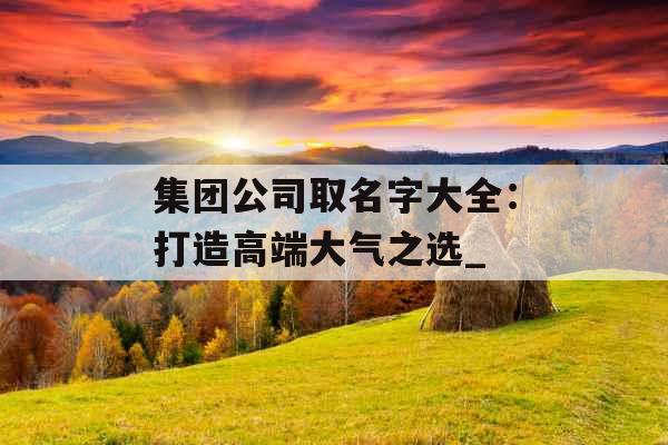 集团公司取名字大全：打造高端大气之选_