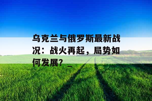 乌克兰与俄罗斯最新战况：战火再起，局势如何发展？_