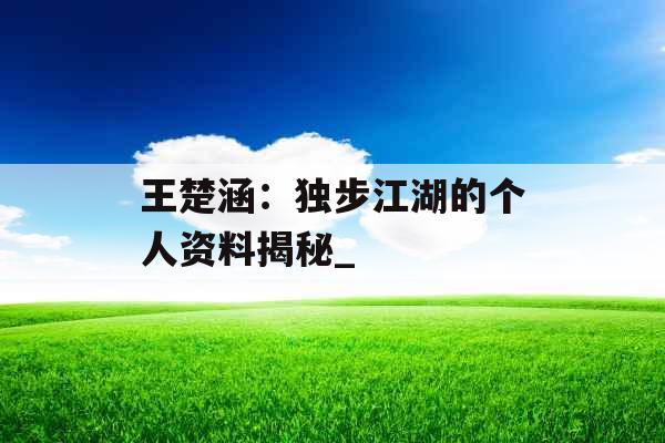 王楚涵：独步江湖的个人资料揭秘_