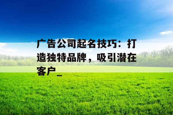 广告公司起名技巧：打造独特品牌，吸引潜在客户_