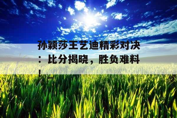 孙颖莎王艺迪精彩对决：比分揭晓，胜负难料！_