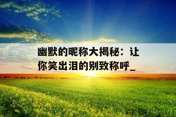 幽默的昵称大揭秘：让你笑出泪的别致称呼_