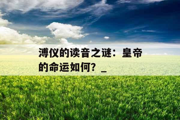 溥仪的读音之谜：皇帝的命运如何？_