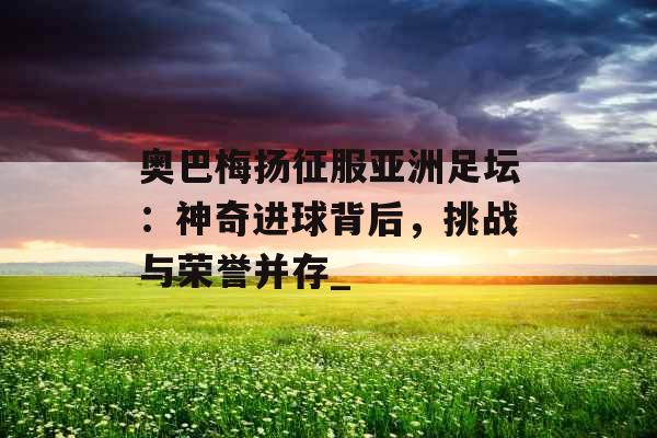 奥巴梅扬征服亚洲足坛：神奇进球背后，挑战与荣誉并存_