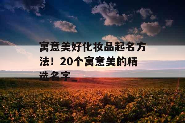 寓意美好化妆品起名方法！20个寓意美的精选名字_