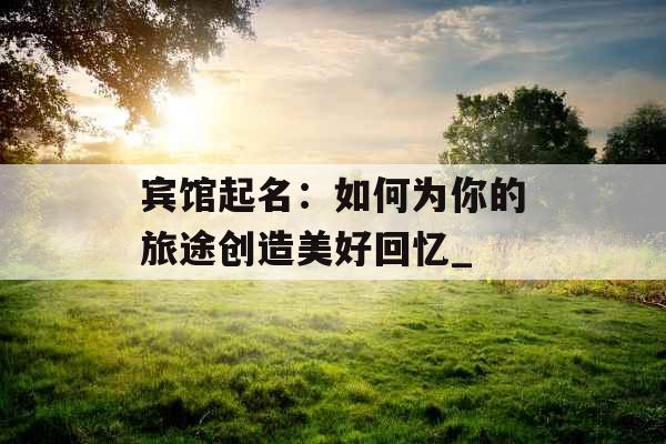 宾馆起名：如何为你的旅途创造美好回忆_