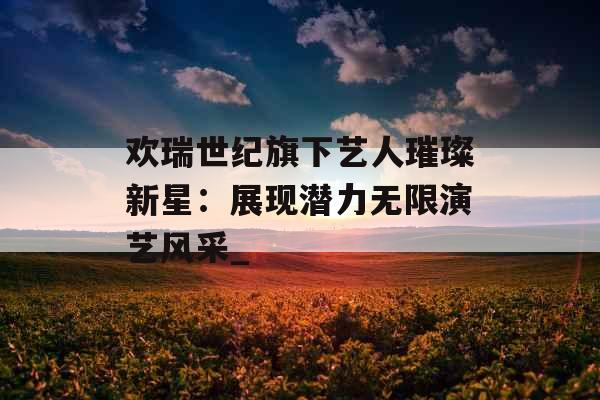 欢瑞世纪旗下艺人璀璨新星：展现潜力无限演艺风采_