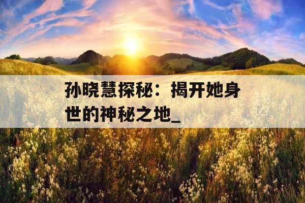 孙晓慧探秘：揭开她身世的神秘之地_