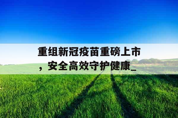 重组新冠疫苗重磅上市，安全高效守护健康_