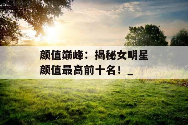 颜值巅峰：揭秘女明星颜值最高前十名！_