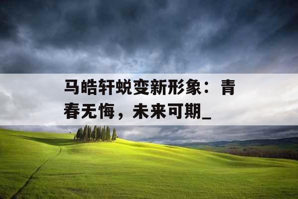 马皓轩蜕变新形象：青春无悔，未来可期_