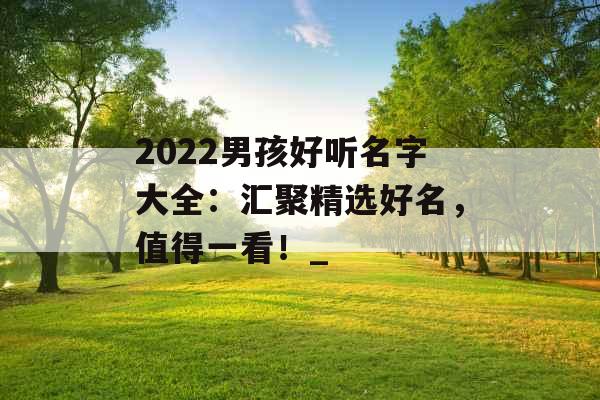 2022男孩好听名字大全：汇聚精选好名，值得一看！_