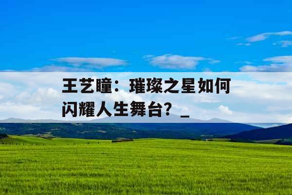 王艺瞳：璀璨之星如何闪耀人生舞台？_