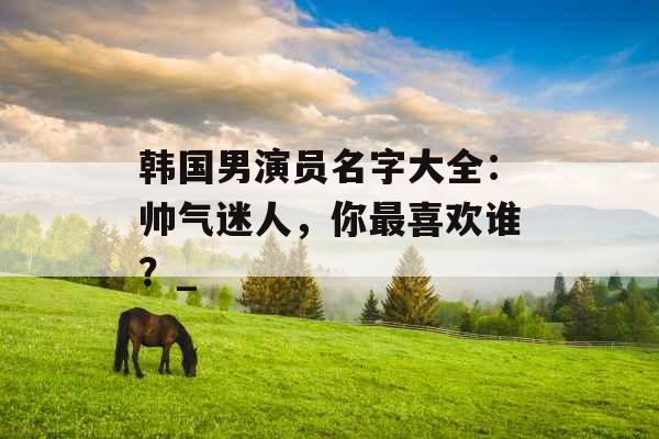韩国男演员名字大全：帅气迷人，你最喜欢谁？_
