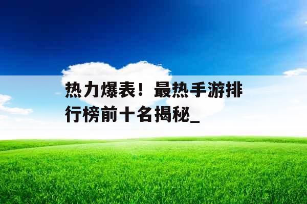 热力爆表！最热手游排行榜前十名揭秘_