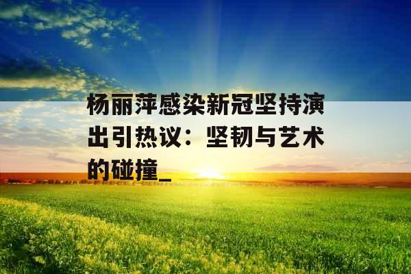 杨丽萍感染新冠坚持演出引热议：坚韧与艺术的碰撞_