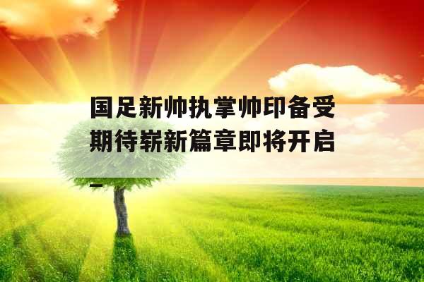 国足新帅执掌帅印备受期待崭新篇章即将开启_