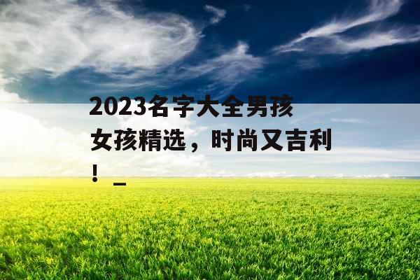 2023名字大全男孩女孩精选，时尚又吉利！_