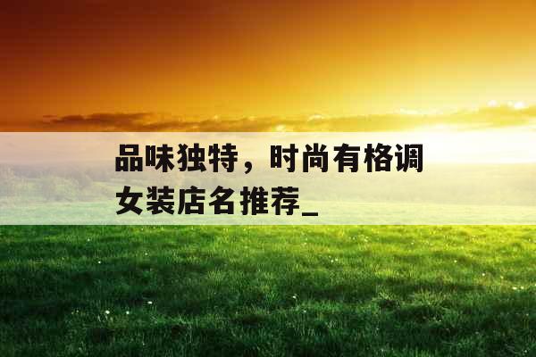 品味独特，时尚有格调女装店名推荐_