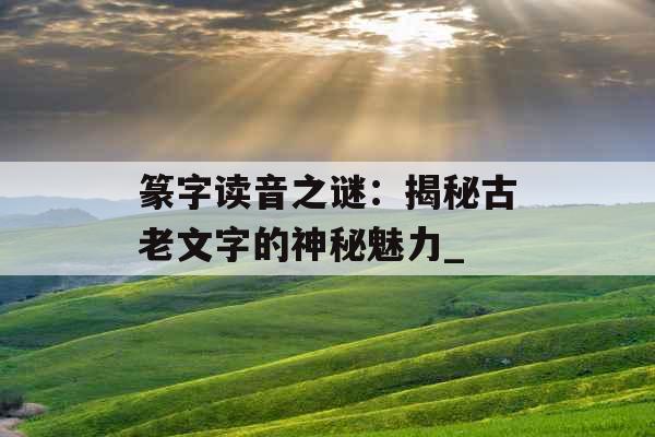篆字读音之谜：揭秘古老文字的神秘魅力_
