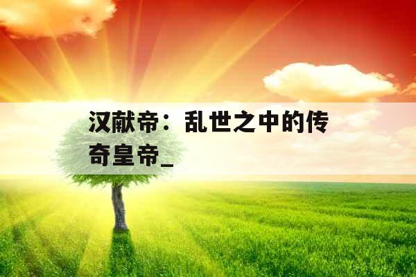 汉献帝：乱世之中的传奇皇帝_