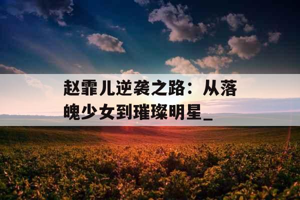 赵霏儿逆袭之路：从落魄少女到璀璨明星_