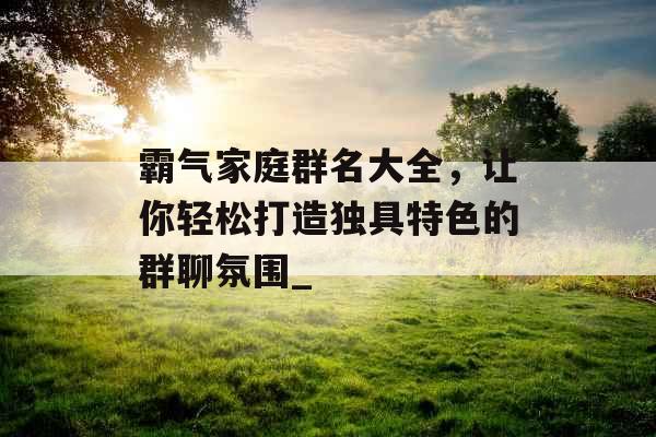 霸气家庭群名大全，让你轻松打造独具特色的群聊氛围_