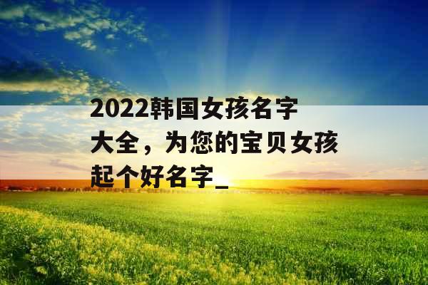 2022韩国女孩名字大全，为您的宝贝女孩起个好名字_