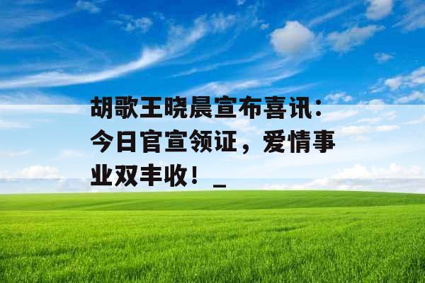 胡歌王晓晨宣布喜讯：今日官宣领证，爱情事业双丰收！_