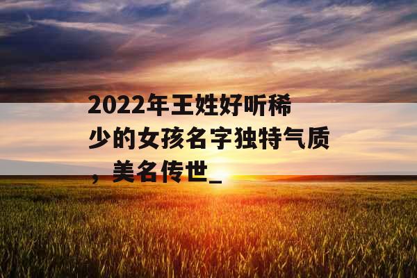 2022年王姓好听稀少的女孩名字独特气质，美名传世_