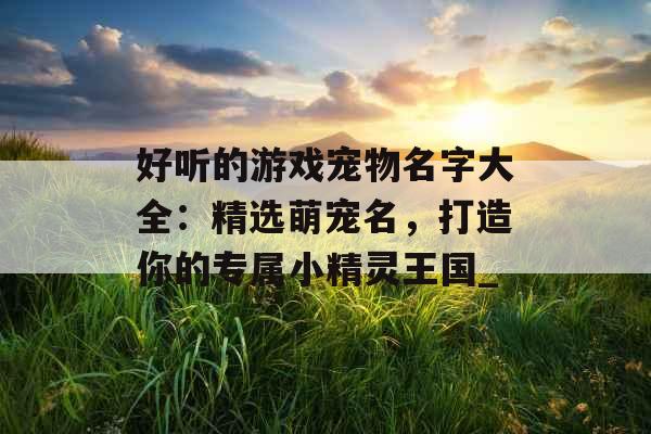 好听的游戏宠物名字大全：精选萌宠名，打造你的专属小精灵王国_
