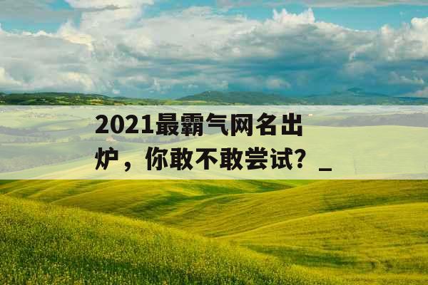 2021最霸气网名出炉，你敢不敢尝试？_