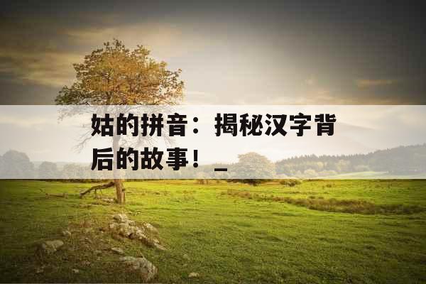姑的拼音：揭秘汉字背后的故事！_