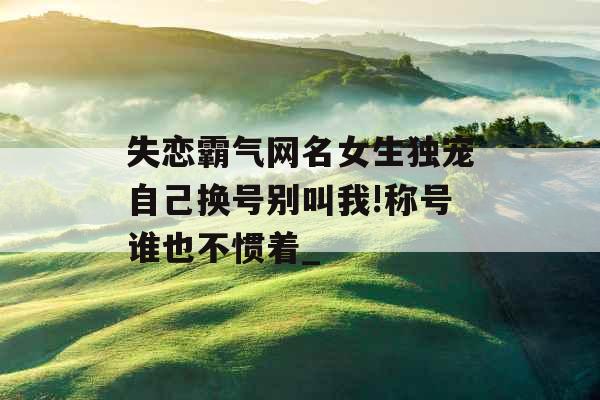 失恋霸气网名女生独宠自己换号别叫我!称号谁也不惯着_