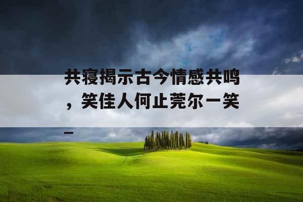 共寝揭示古今情感共鸣，笑佳人何止莞尔一笑_